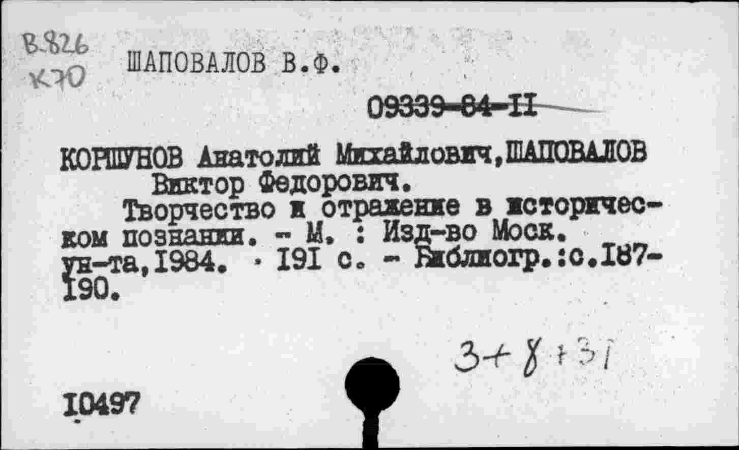 ﻿о От /
тГГ? ШАПОВАЛОВ в.ф
КОРШУНОВ Анатолий Михайлович, ШАПОВАЛОВ Виктор Федорович.
Творчество и отражение в историчес ком познании. - М. : Изд-во Моск, ун-та, 1984. • 191 с. - &блиогр.:с.187
З^рЗ/
10497